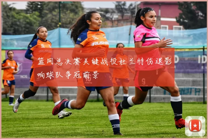 篮网总决赛关键战役杜兰特伤退影响球队争冠前景