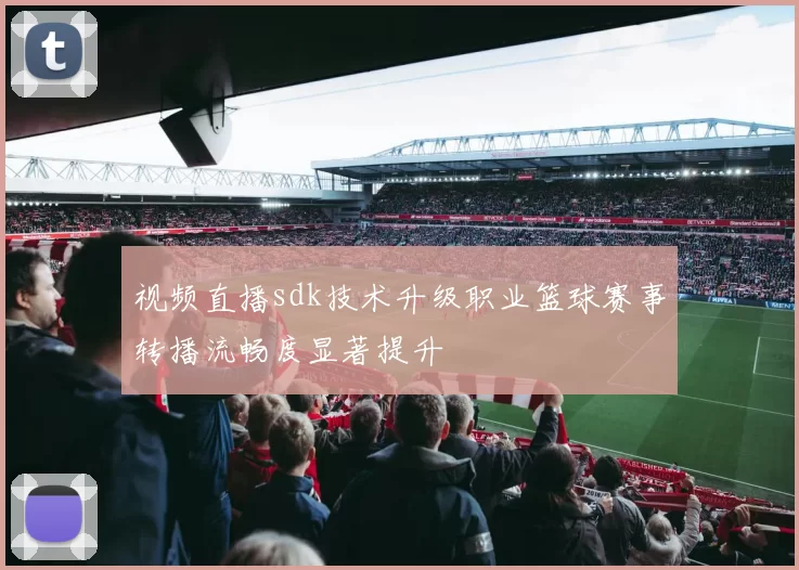 视频直播sdk技术升级职业篮球赛事转播流畅度显著提升
