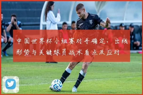 中国世界杯小组赛对手确定，出线形势与关键球员战术看点及应对