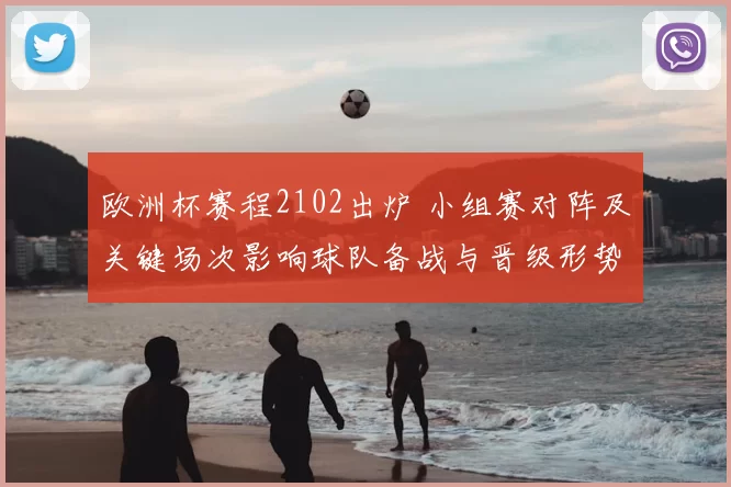 欧洲杯赛程2102出炉 小组赛对阵及关键场次影响球队备战与晋级形势