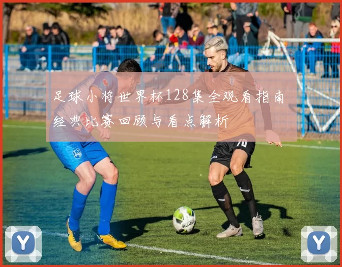 足球小将世界杯128集全观看指南 经典比赛回顾与看点解析