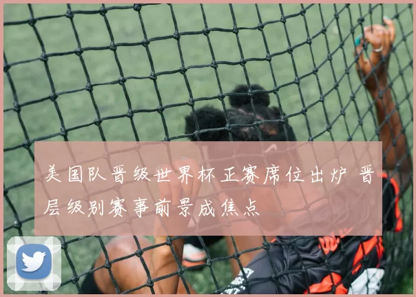 美国队晋级世界杯正赛席位出炉 晋层级别赛事前景成焦点