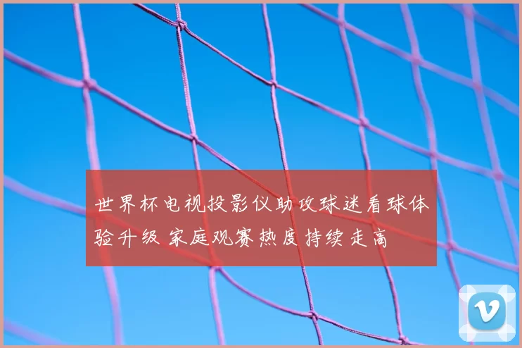 世界杯电视投影仪助攻球迷看球体验升级 家庭观赛热度持续走高