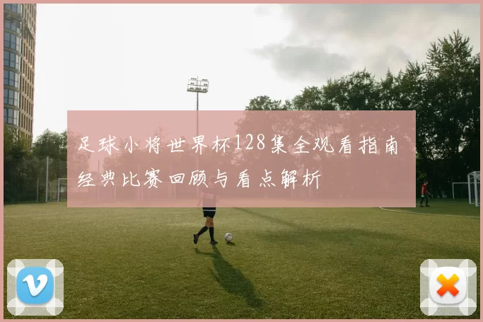 足球小将世界杯128集全观看指南 经典比赛回顾与看点解析