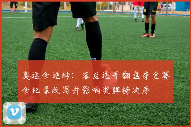 奥运会逆转：落后选手翻盘夺金赛会纪录改写并影响奖牌榜次序