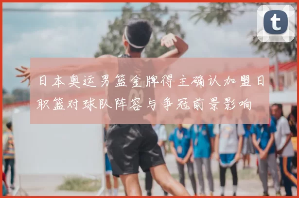 日本奥运男篮金牌得主确认加盟日职篮对球队阵容与争冠前景影响