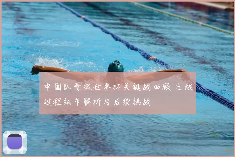 中国队晋级世界杯关键战回顾 出线过程细节解析与后续挑战