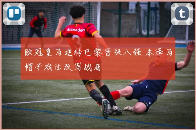 欧冠皇马逆转巴黎晋级八强 本泽马帽子戏法改写战局