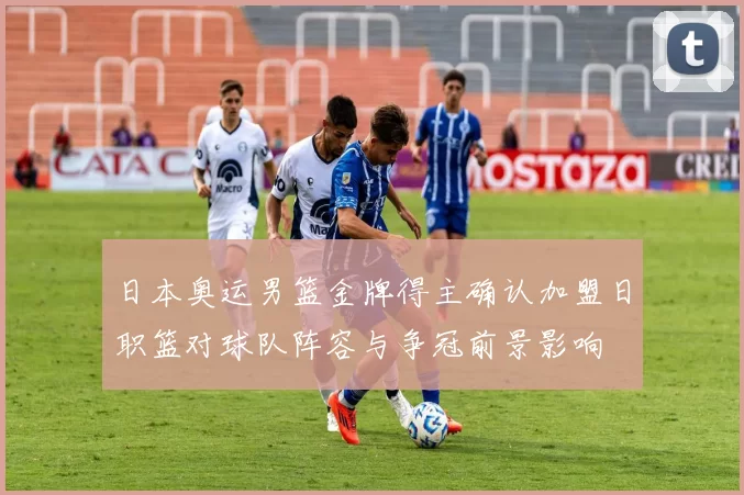 日本奥运男篮金牌得主确认加盟日职篮对球队阵容与争冠前景影响