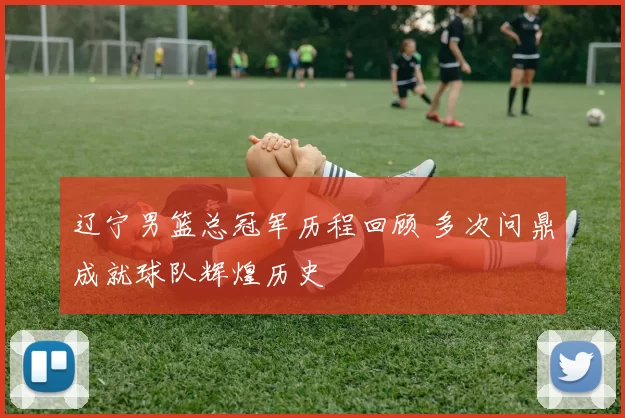 辽宁男篮总冠军历程回顾 多次问鼎成就球队辉煌历史
