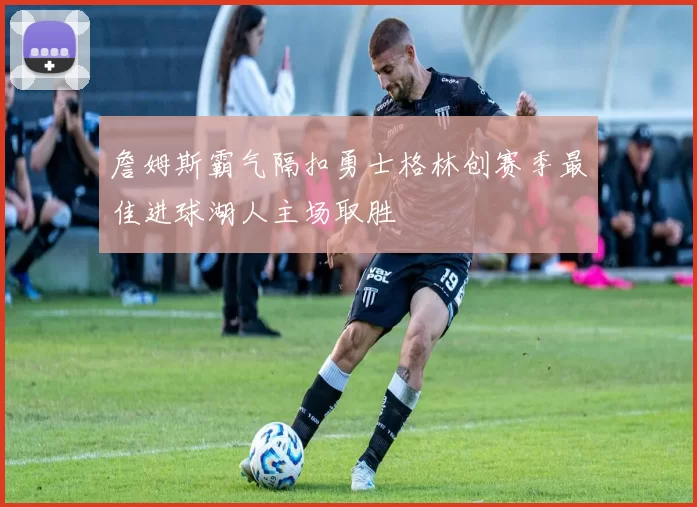 詹姆斯霸气隔扣勇士格林创赛季最佳进球湖人主场取胜