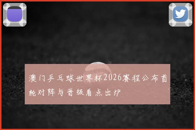 澳门乒乓球世界杯2026赛程公布首轮对阵与晋级看点出炉