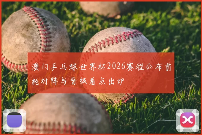 澳门乒乓球世界杯2026赛程公布首轮对阵与晋级看点出炉