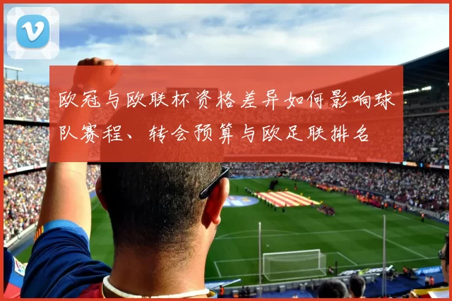 欧冠与欧联杯资格差异如何影响球队赛程、转会预算与欧足联排名