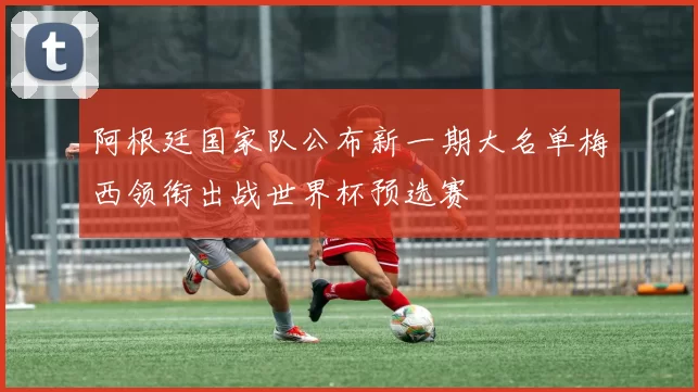 阿根廷国家队公布新一期大名单梅西领衔出战世界杯预选赛