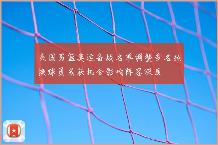 美国男篮奥运备战名单调整多名轮换球员或获机会影响阵容深度