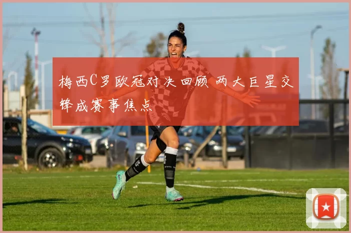 梅西C罗欧冠对决回顾 两大巨星交锋成赛事焦点