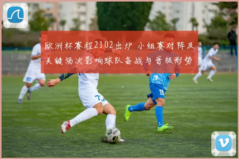 欧洲杯赛程2102出炉 小组赛对阵及关键场次影响球队备战与晋级形势