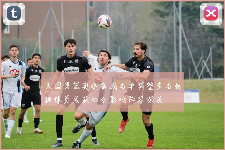 美国男篮奥运备战名单调整多名轮换球员或获机会影响阵容深度