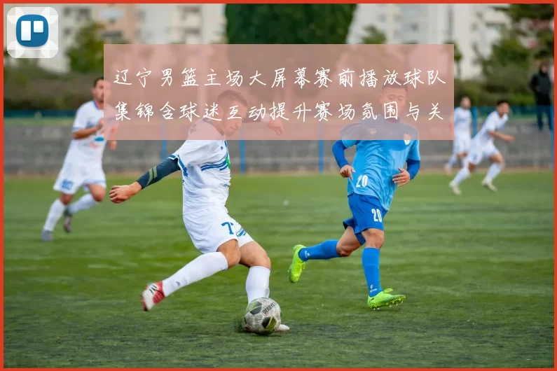 辽宁男篮主场大屏幕赛前播放球队集锦含球迷互动提升赛场氛围与关注点