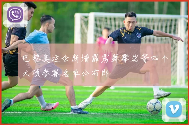 巴黎奥运会新增霹雳舞攀岩等四个大项参赛名单公布即