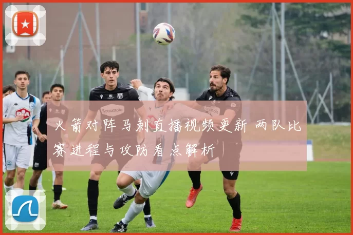 火箭对阵马刺直播视频更新 两队比赛进程与攻防看点解析