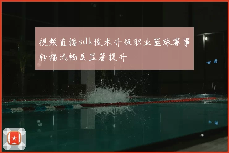 视频直播sdk技术升级职业篮球赛事转播流畅度显著提升