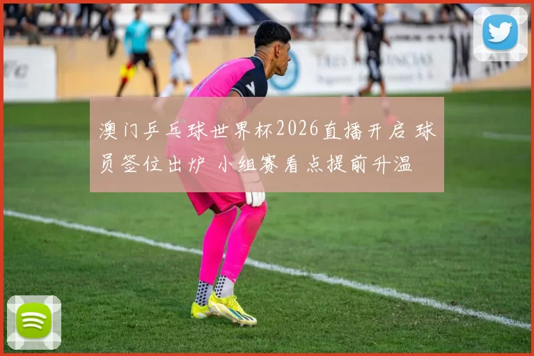 澳门乒乓球世界杯2026直播开启 球员签位出炉 小组赛看点提前升温