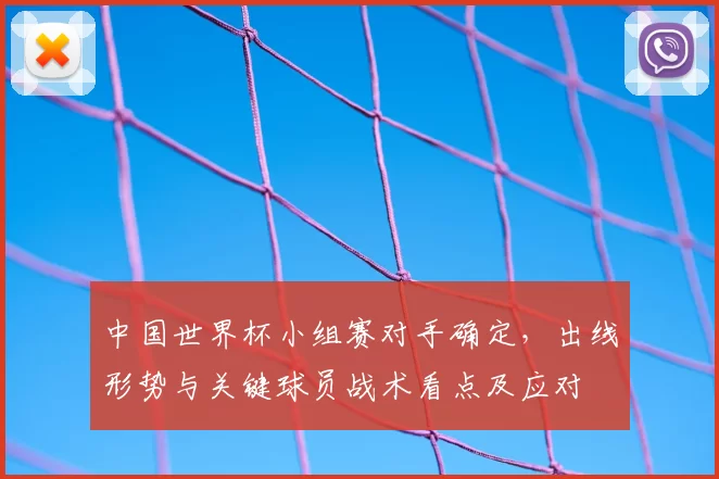 中国世界杯小组赛对手确定，出线形势与关键球员战术看点及应对