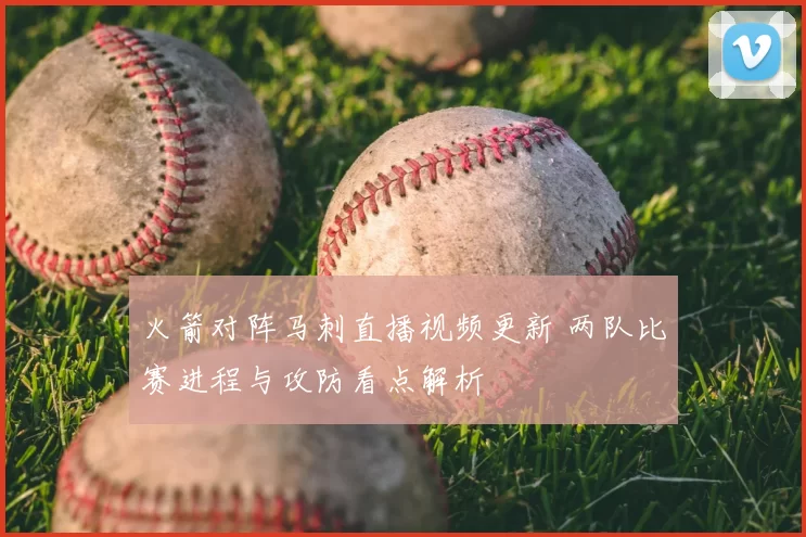 火箭对阵马刺直播视频更新 两队比赛进程与攻防看点解析