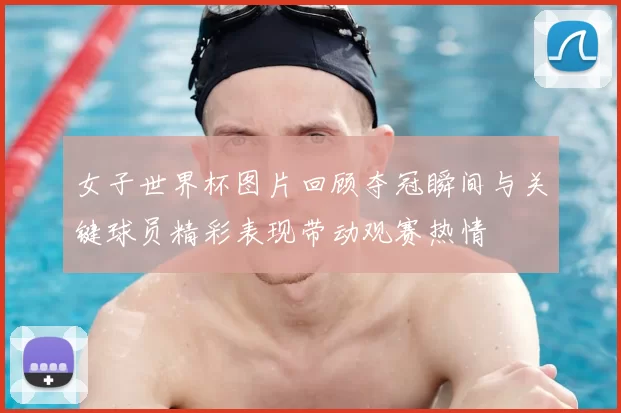 女子世界杯图片回顾夺冠瞬间与关键球员精彩表现带动观赛热情