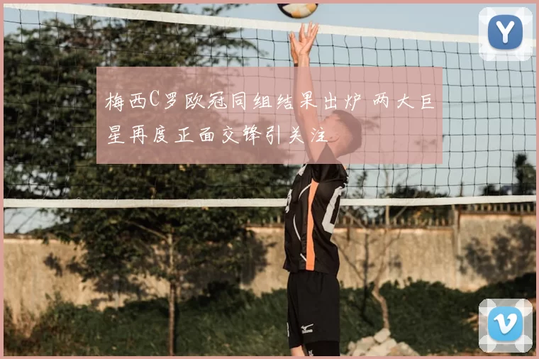 梅西C罗欧冠同组结果出炉 两大巨星再度正面交锋引关注