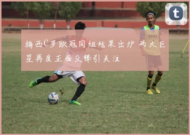 梅西C罗欧冠同组结果出炉 两大巨星再度正面交锋引关注