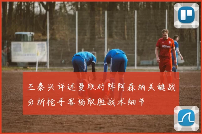 王泰兴评述曼联对阵阿森纳关键战分析枪手客场取胜战术细节