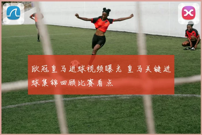 欧冠皇马进球视频曝光 皇马关键进球集锦回顾比赛看点