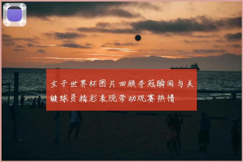 女子世界杯图片回顾夺冠瞬间与关键球员精彩表现带动观赛热情